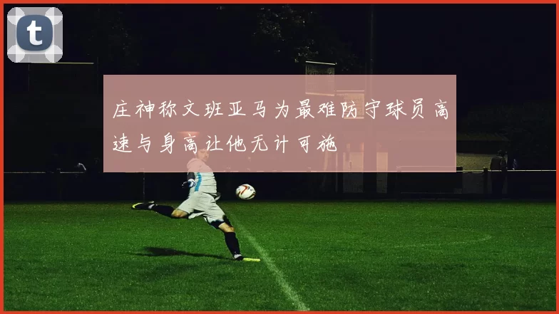 庄神称文班亚马为最难防守球员高速与身高让他无计可施