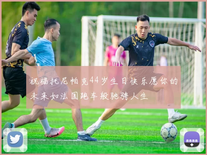 祝福托尼帕克44岁生日快乐愿你的未来如法国跑车般驰骋人生