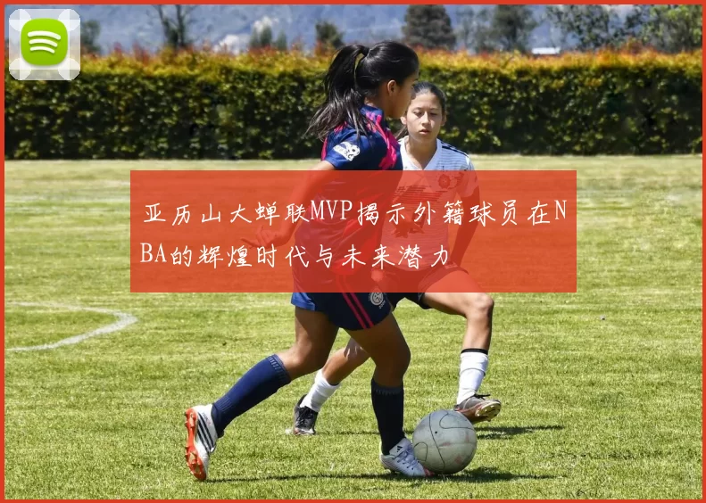 亚历山大蝉联MVP揭示外籍球员在NBA的辉煌时代与未来潜力