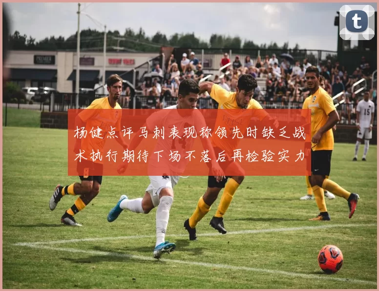 杨健点评马刺表现称领先时缺乏战术执行期待下场不落后再检验实力