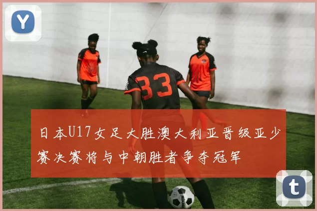 日本U17女足大胜澳大利亚晋级亚少赛决赛将与中朝胜者争夺冠军