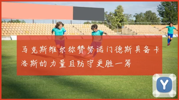 马克斯维尔称赞努诺门德斯具备卡洛斯的力量且防守更胜一筹