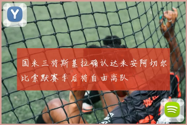 国米三将斯基拉确认达米安阿切尔比索默赛季后将自由离队