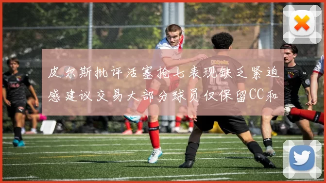 皮尔斯批评活塞抢七表现缺乏紧迫感建议交易大部分球员仅保留CC和詹金斯