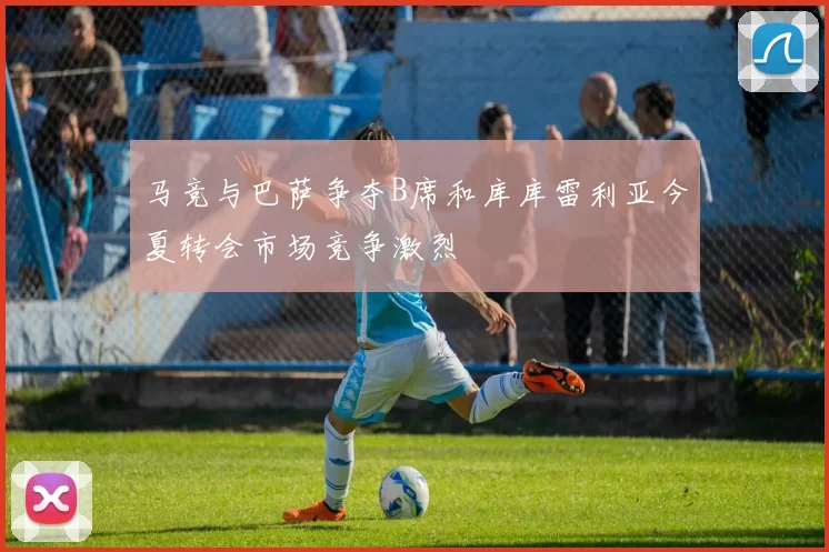 马竞与巴萨争夺B席和库库雷利亚今夏转会市场竞争激烈
