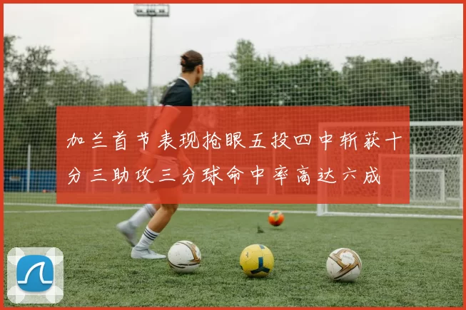 加兰首节表现抢眼五投四中斩获十分三助攻三分球命中率高达六成