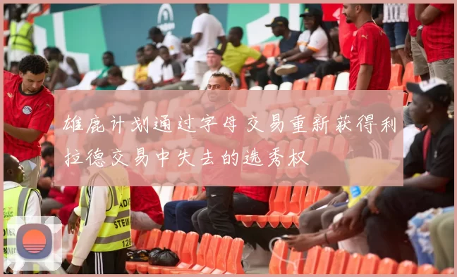 雄鹿计划通过字母交易重新获得利拉德交易中失去的选秀权