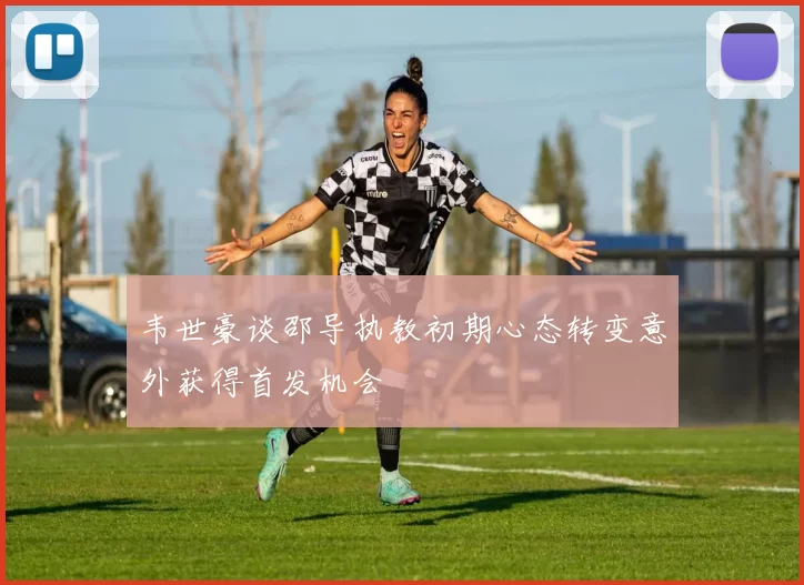 韦世豪谈邵导执教初期心态转变意外获得首发机会