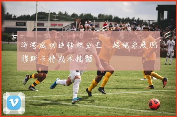 海港成功逆转积分王燊超绝杀展现穆斯卡特战术精髓