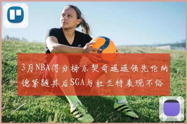 3月NBA得分榜东契奇遥遥领先伦纳德紧随其后SGA与杜兰特表现不俗