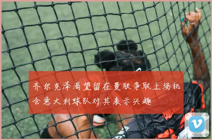 齐尔克泽渴望留在曼联争取上场机会意大利球队对其表示兴趣