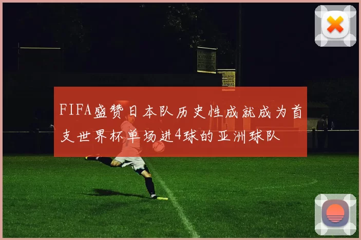 FIFA盛赞日本队历史性成就成为首支世界杯单场进4球的亚洲球队